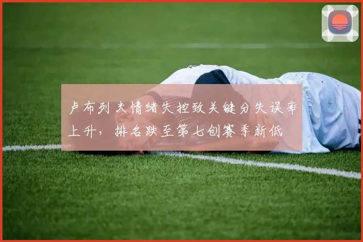 卢布列夫情绪失控致关键分失误率上升,排名跌至第七创赛季新低