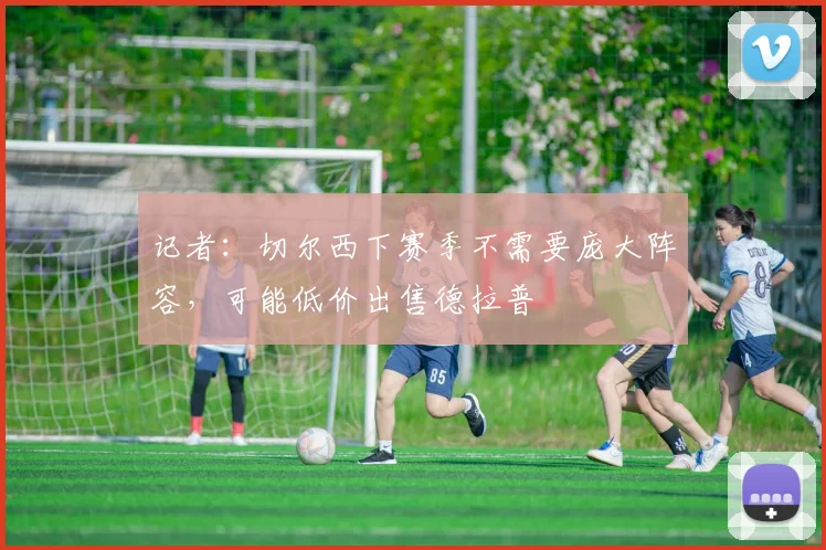 记者：切尔西下赛季不需要庞大阵容，可能低价出售德拉普