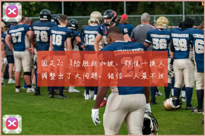 国足2：1险胜新加坡，邵佳一换人调整出了大问题，错信一人最不该