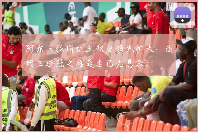 阿尔卡拉斯红土积分领先扩大,法网三连冠之路是否已无悬念?