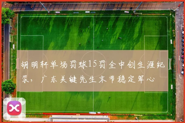 胡明轩单场罚球15罚全中创生涯纪录,广东关键先生末节稳定军心