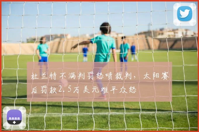 杜兰特不满判罚怒喷裁判,太阳赛后罚款2.5万美元难平众怒