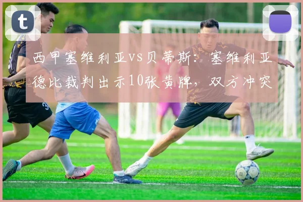 西甲塞维利亚vs贝蒂斯:塞维利亚德比裁判出示10张黄牌,双方冲突人数创赛季新高